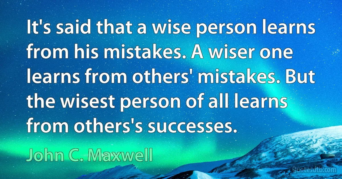 It's said that a wise person learns from his mistakes. A wiser one learns from others' mistakes. But the wisest person of all learns from others's successes. (John C. Maxwell)