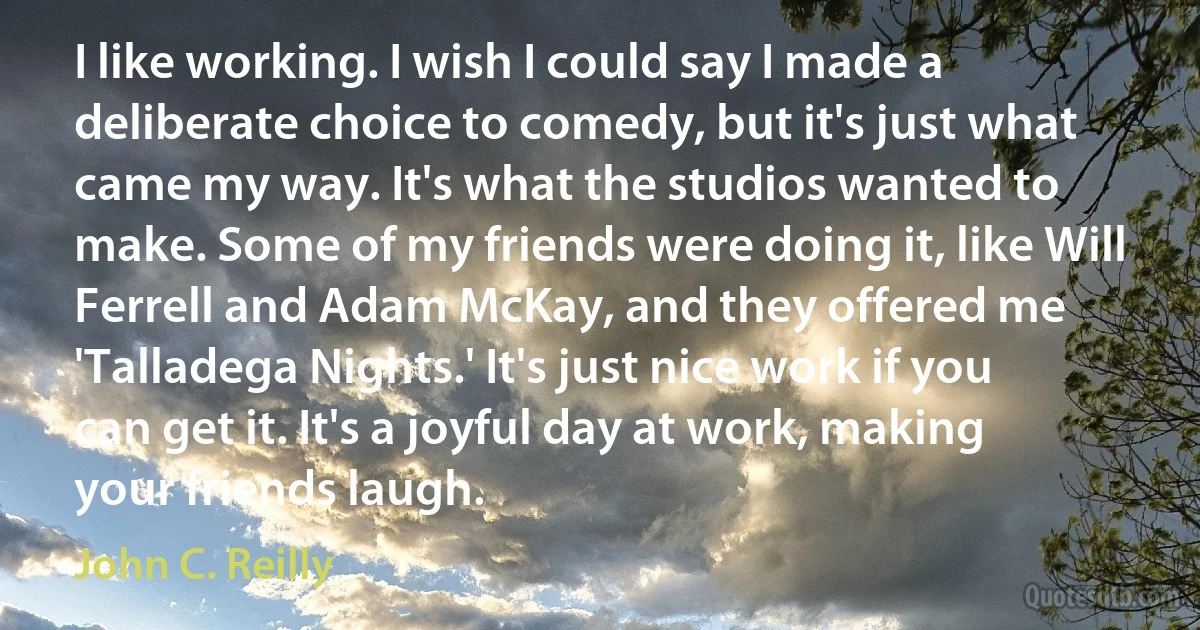 I like working. I wish I could say I made a deliberate choice to comedy, but it's just what came my way. It's what the studios wanted to make. Some of my friends were doing it, like Will Ferrell and Adam McKay, and they offered me 'Talladega Nights.' It's just nice work if you can get it. It's a joyful day at work, making your friends laugh. (John C. Reilly)