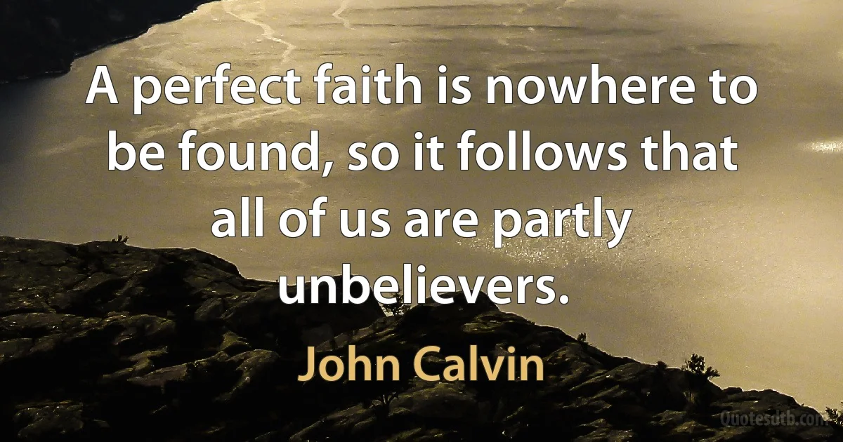 A perfect faith is nowhere to be found, so it follows that all of us are partly unbelievers. (John Calvin)