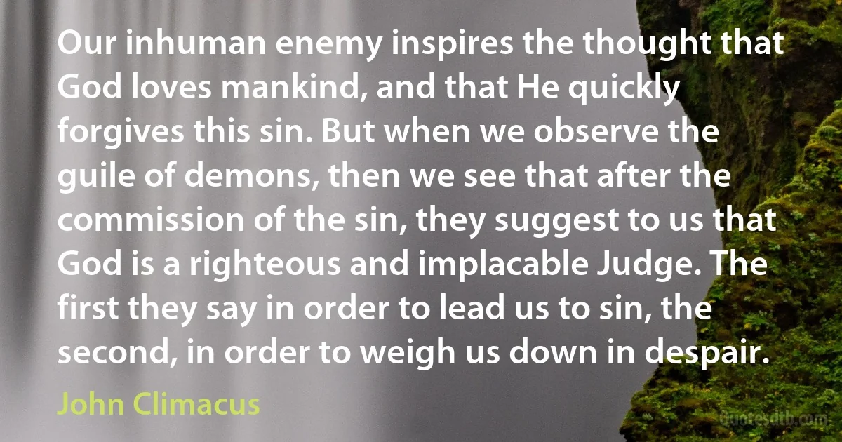 Our inhuman enemy inspires the thought that God loves mankind, and that He quickly forgives this sin. But when we observe the guile of demons, then we see that after the commission of the sin, they suggest to us that God is a righteous and implacable Judge. The first they say in order to lead us to sin, the second, in order to weigh us down in despair. (John Climacus)