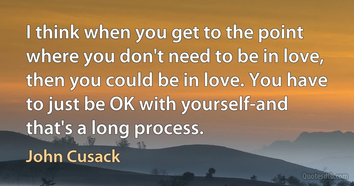 I think when you get to the point where you don't need to be in love, then you could be in love. You have to just be OK with yourself-and that's a long process. (John Cusack)