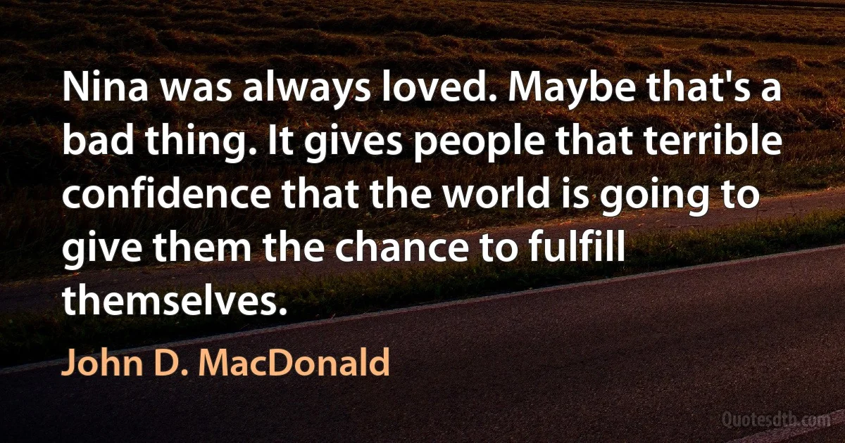 Nina was always loved. Maybe that's a bad thing. It gives people that terrible confidence that the world is going to give them the chance to fulfill themselves. (John D. MacDonald)