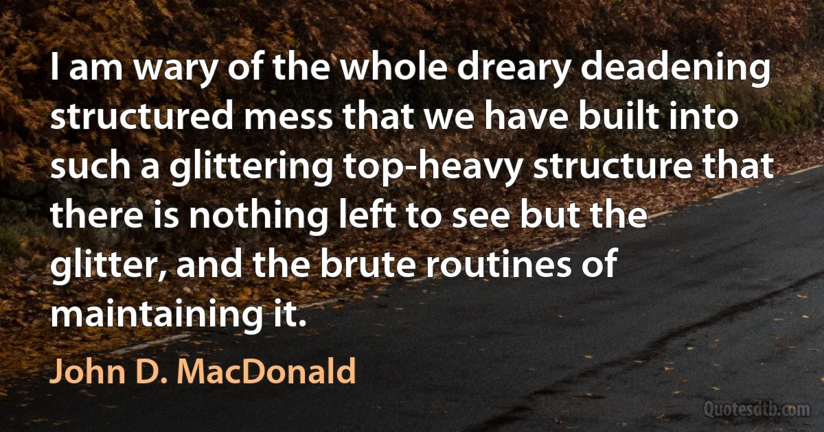 I am wary of the whole dreary deadening structured mess that we have built into such a glittering top-heavy structure that there is nothing left to see but the glitter, and the brute routines of maintaining it. (John D. MacDonald)