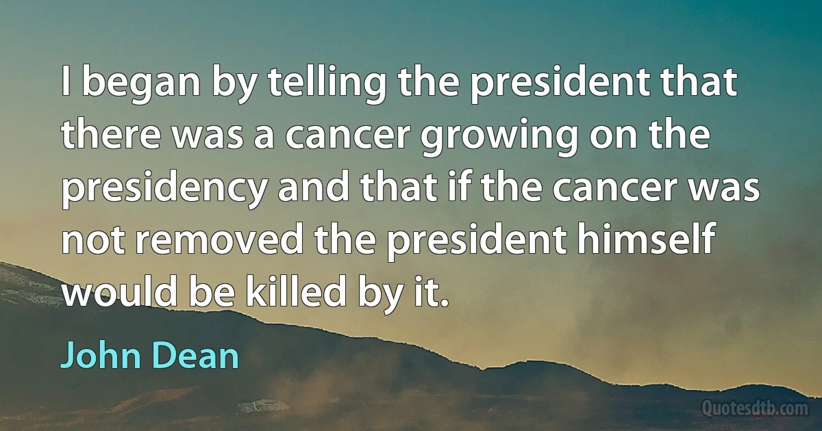 I began by telling the president that there was a cancer growing on the presidency and that if the cancer was not removed the president himself would be killed by it. (John Dean)