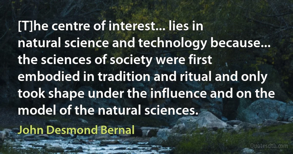 [T]he centre of interest... lies in natural science and technology because... the sciences of society were first embodied in tradition and ritual and only took shape under the influence and on the model of the natural sciences. (John Desmond Bernal)