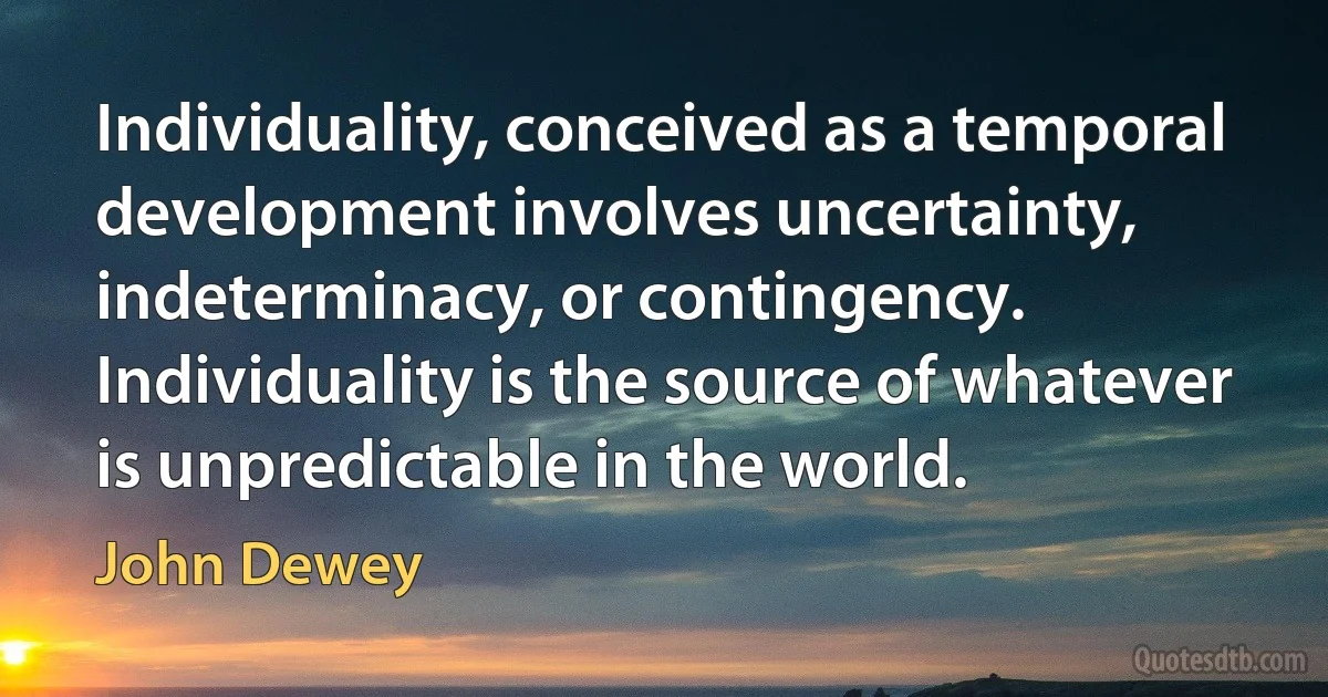 Individuality, conceived as a temporal development involves uncertainty, indeterminacy, or contingency. Individuality is the source of whatever is unpredictable in the world. (John Dewey)