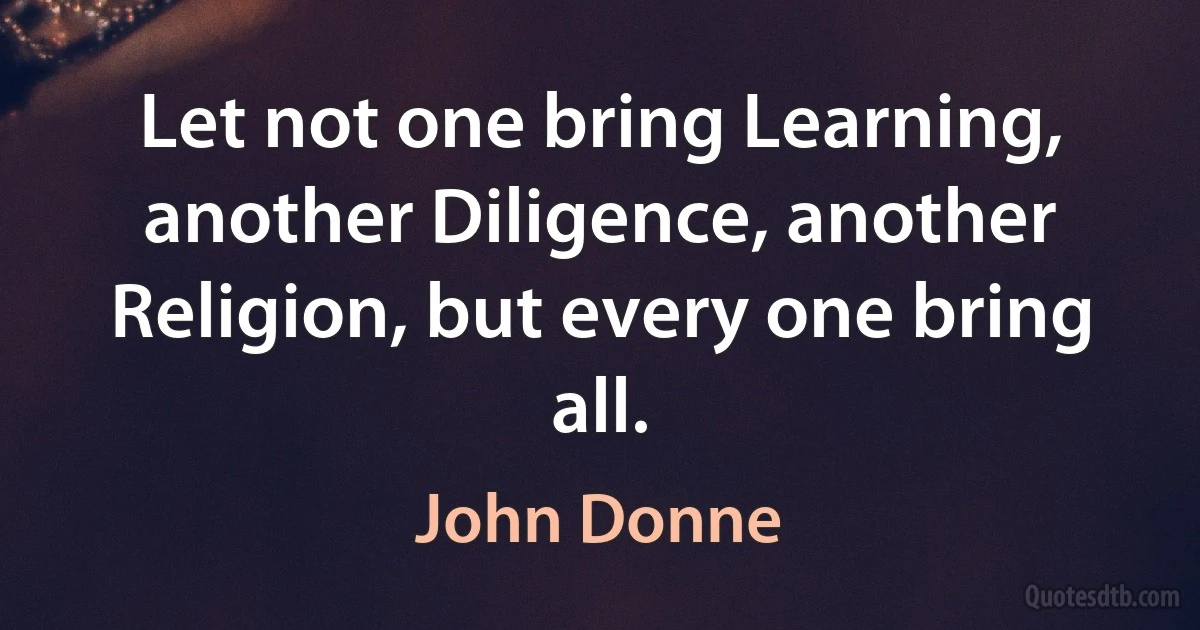 Let not one bring Learning, another Diligence, another Religion, but every one bring all. (John Donne)