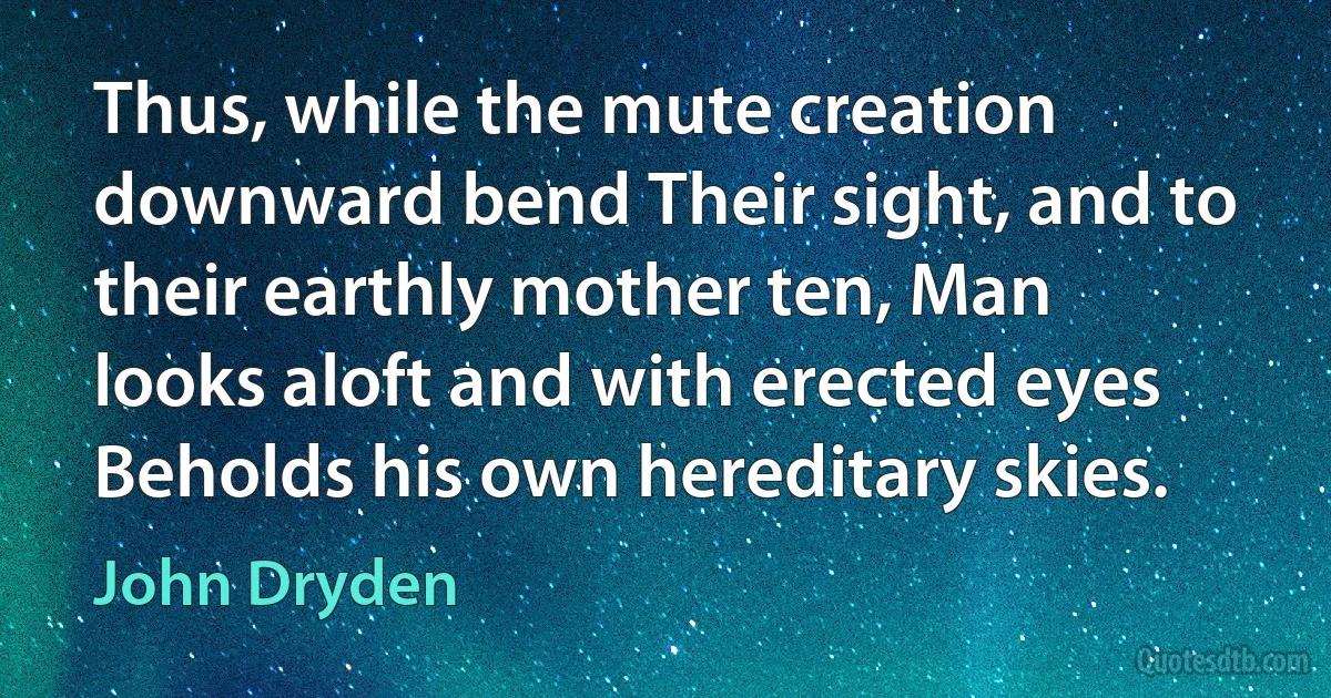 Thus, while the mute creation downward bend Their sight, and to their earthly mother ten, Man looks aloft and with erected eyes Beholds his own hereditary skies. (John Dryden)