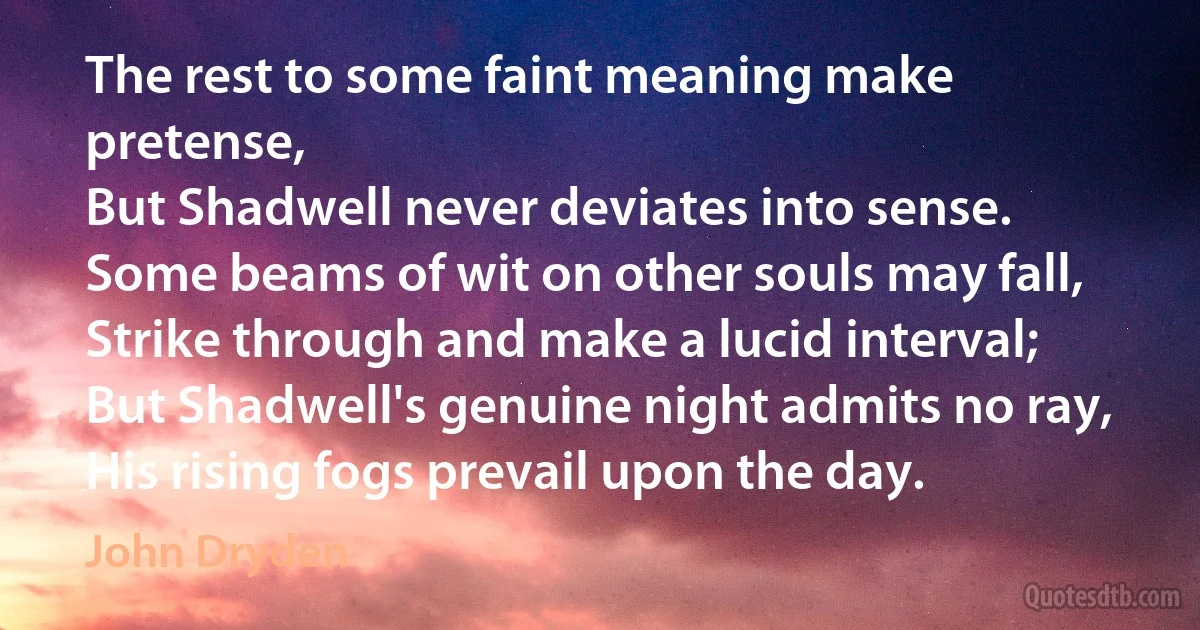 The rest to some faint meaning make pretense,
But Shadwell never deviates into sense.
Some beams of wit on other souls may fall,
Strike through and make a lucid interval;
But Shadwell's genuine night admits no ray,
His rising fogs prevail upon the day. (John Dryden)