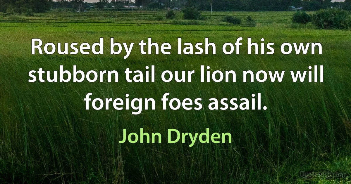 Roused by the lash of his own stubborn tail our lion now will foreign foes assail. (John Dryden)