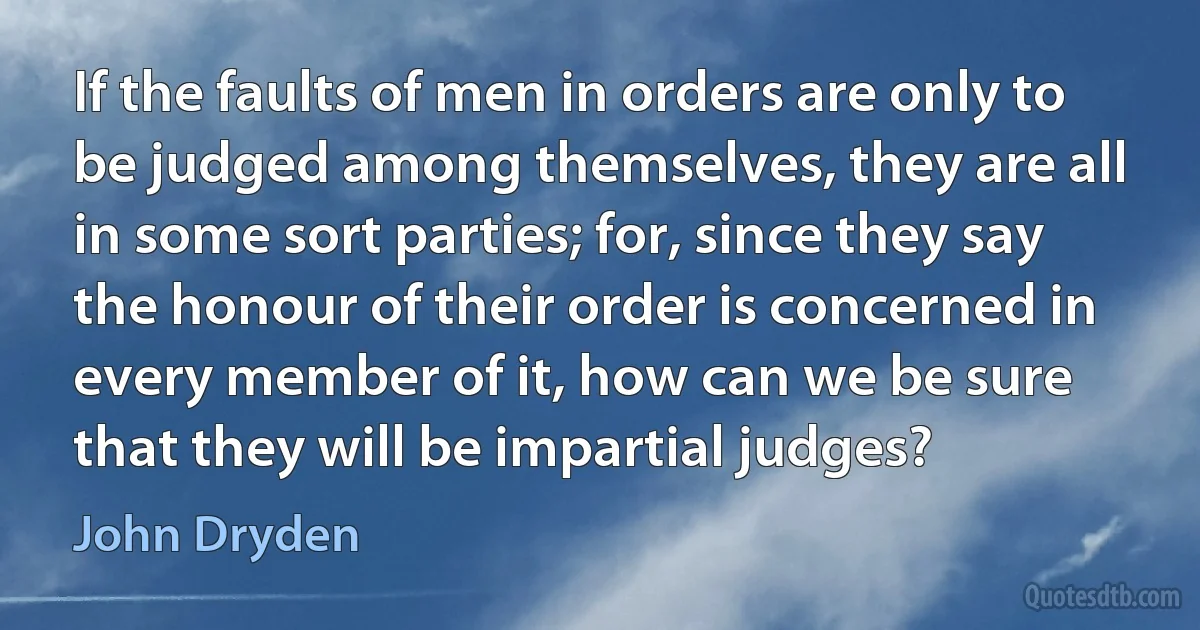 If the faults of men in orders are only to be judged among themselves, they are all in some sort parties; for, since they say the honour of their order is concerned in every member of it, how can we be sure that they will be impartial judges? (John Dryden)