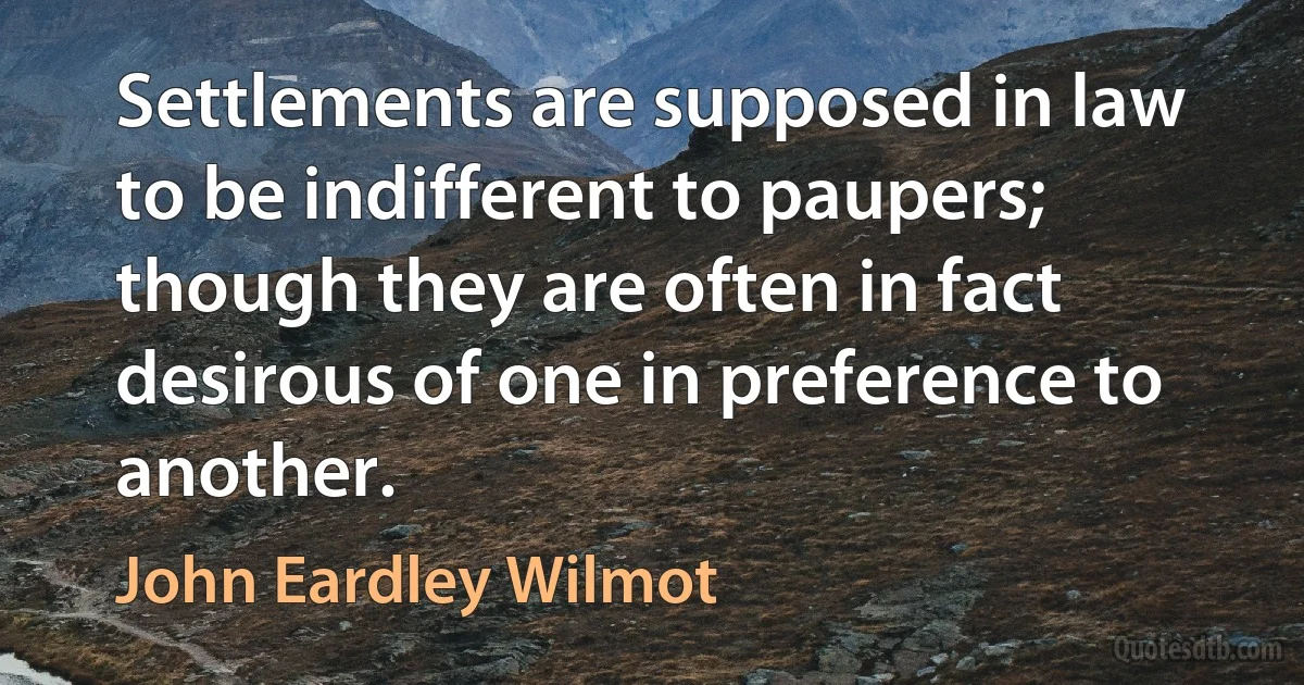 Settlements are supposed in law to be indifferent to paupers; though they are often in fact desirous of one in preference to another. (John Eardley Wilmot)