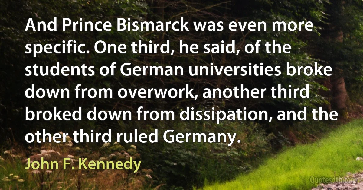 And Prince Bismarck was even more specific. One third, he said, of the students of German universities broke down from overwork, another third broked down from dissipation, and the other third ruled Germany. (John F. Kennedy)