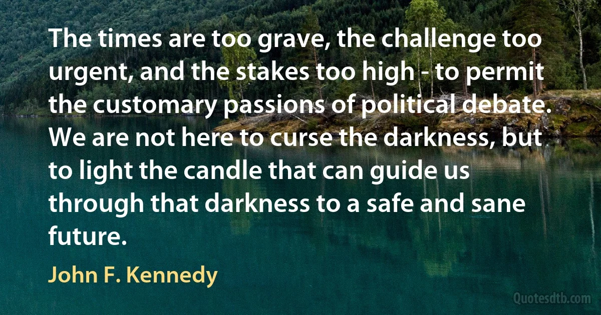 The times are too grave, the challenge too urgent, and the stakes too high - to permit the customary passions of political debate. We are not here to curse the darkness, but to light the candle that can guide us through that darkness to a safe and sane future. (John F. Kennedy)