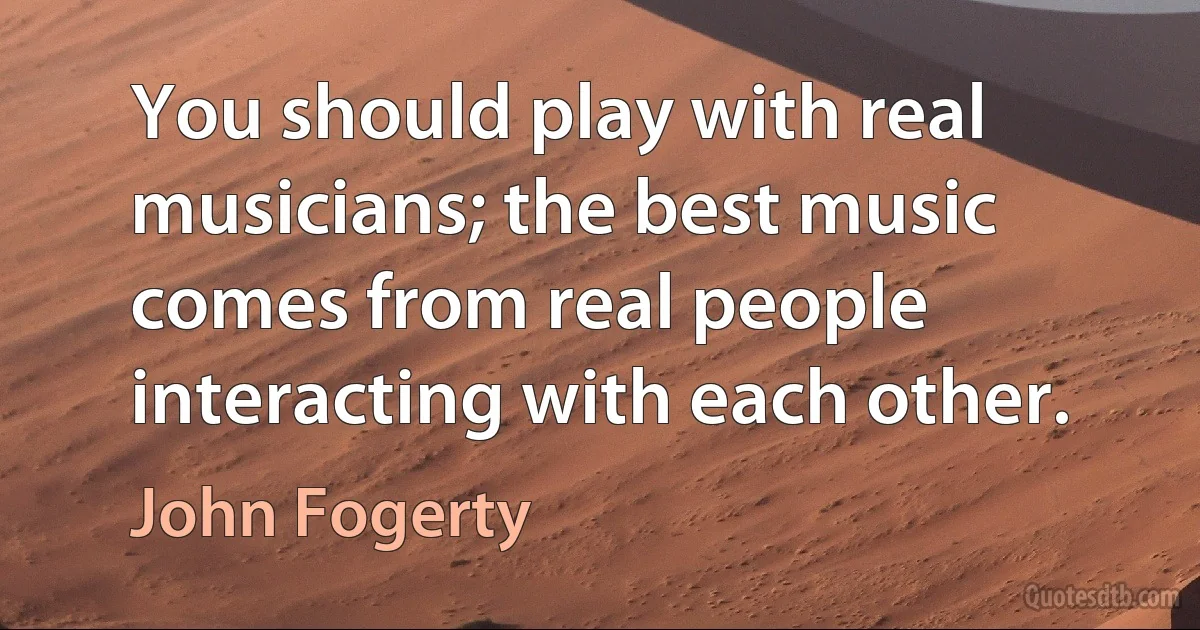 You should play with real musicians; the best music comes from real people interacting with each other. (John Fogerty)