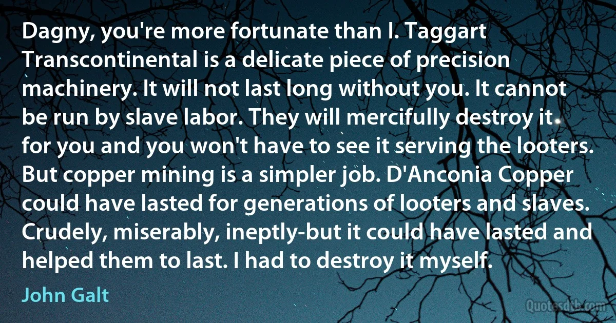 Dagny, you're more fortunate than I. Taggart Transcontinental is a delicate piece of precision machinery. It will not last long without you. It cannot be run by slave labor. They will mercifully destroy it for you and you won't have to see it serving the looters. But copper mining is a simpler job. D'Anconia Copper could have lasted for generations of looters and slaves. Crudely, miserably, ineptly-but it could have lasted and helped them to last. I had to destroy it myself. (John Galt)