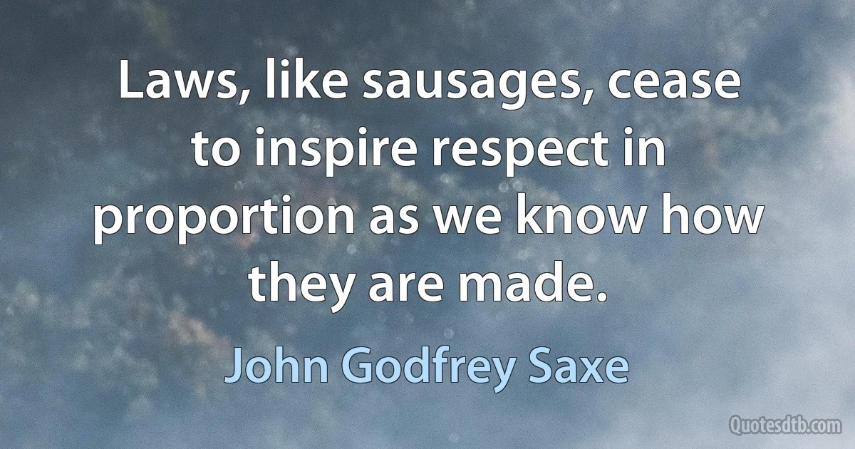 Laws, like sausages, cease to inspire respect in proportion as we know how they are made. (John Godfrey Saxe)