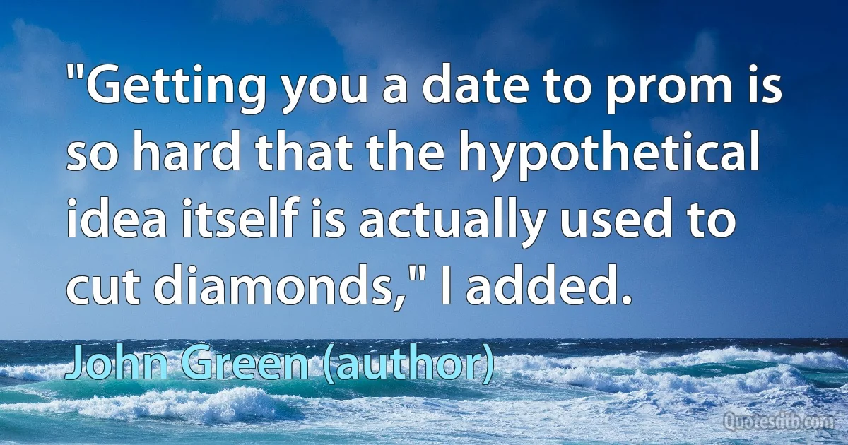 "Getting you a date to prom is so hard that the hypothetical idea itself is actually used to cut diamonds," I added. (John Green (author))