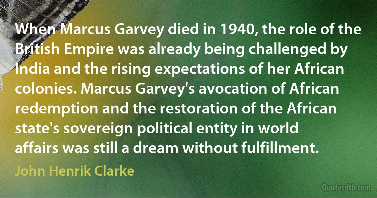 When Marcus Garvey died in 1940, the role of the British Empire was already being challenged by India and the rising expectations of her African colonies. Marcus Garvey's avocation of African redemption and the restoration of the African state's sovereign political entity in world affairs was still a dream without fulfillment. (John Henrik Clarke)