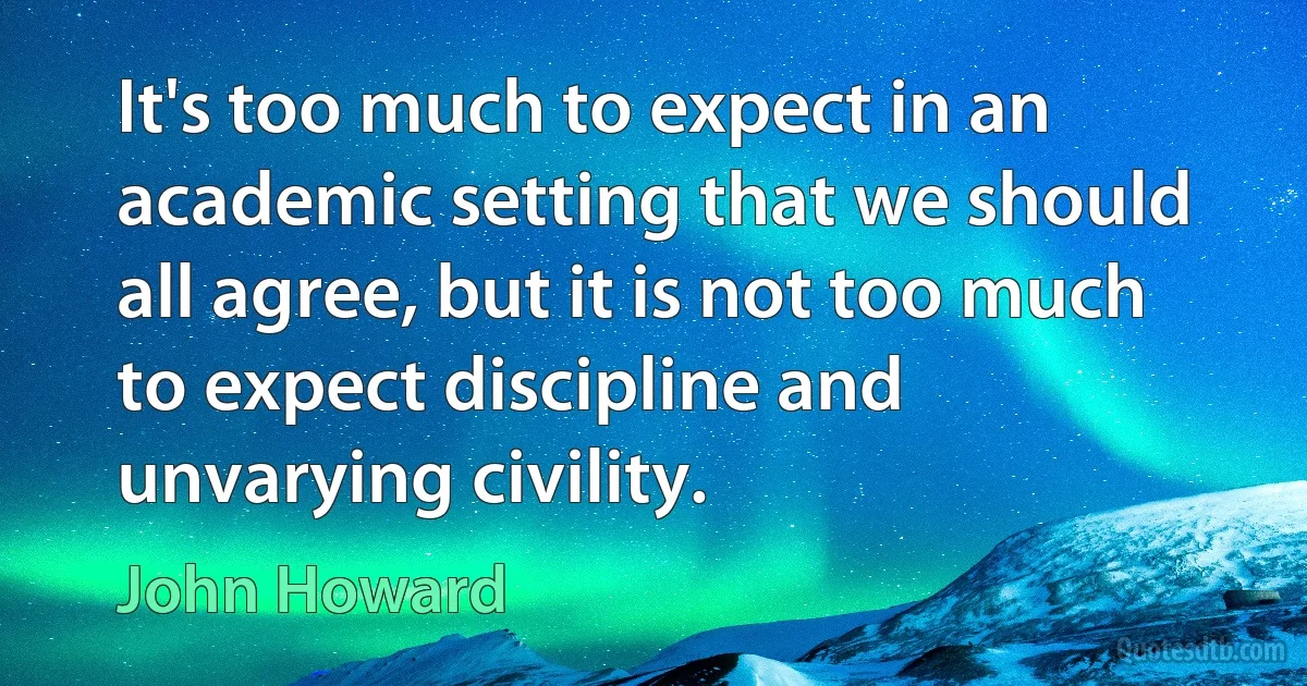 It's too much to expect in an academic setting that we should all agree, but it is not too much to expect discipline and unvarying civility. (John Howard)