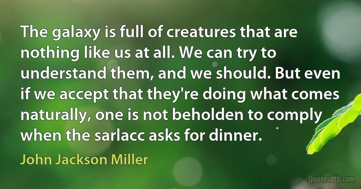 The galaxy is full of creatures that are nothing like us at all. We can try to understand them, and we should. But even if we accept that they're doing what comes naturally, one is not beholden to comply when the sarlacc asks for dinner. (John Jackson Miller)