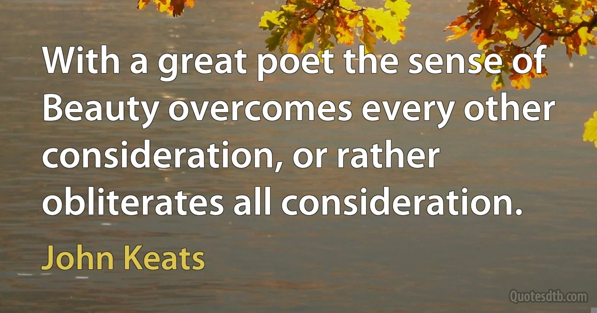 With a great poet the sense of Beauty overcomes every other consideration, or rather obliterates all consideration. (John Keats)