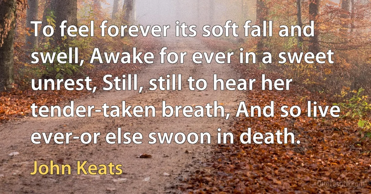 To feel forever its soft fall and swell, Awake for ever in a sweet unrest, Still, still to hear her tender-taken breath, And so live ever-or else swoon in death. (John Keats)