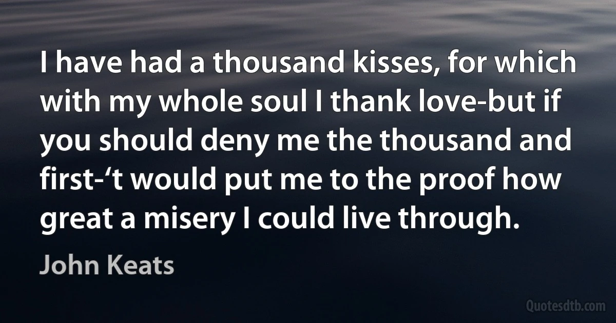 I have had a thousand kisses, for which with my whole soul I thank love-but if you should deny me the thousand and first-‘t would put me to the proof how great a misery I could live through. (John Keats)