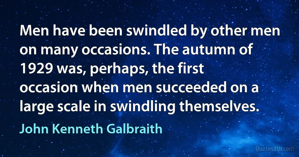 Men have been swindled by other men on many occasions. The autumn of 1929 was, perhaps, the first occasion when men succeeded on a large scale in swindling themselves. (John Kenneth Galbraith)