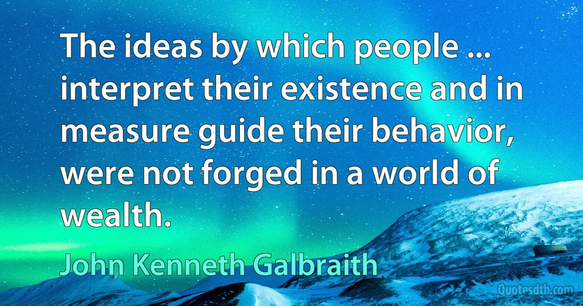 The ideas by which people ... interpret their existence and in measure guide their behavior, were not forged in a world of wealth. (John Kenneth Galbraith)