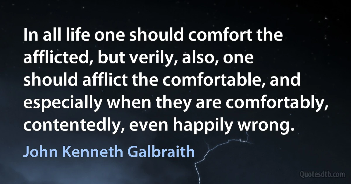 In all life one should comfort the afflicted, but verily, also, one should afflict the comfortable, and especially when they are comfortably, contentedly, even happily wrong. (John Kenneth Galbraith)