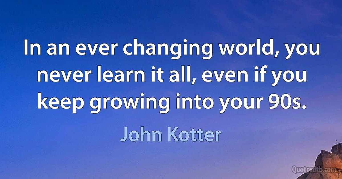 In an ever changing world, you never learn it all, even if you keep growing into your 90s. (John Kotter)