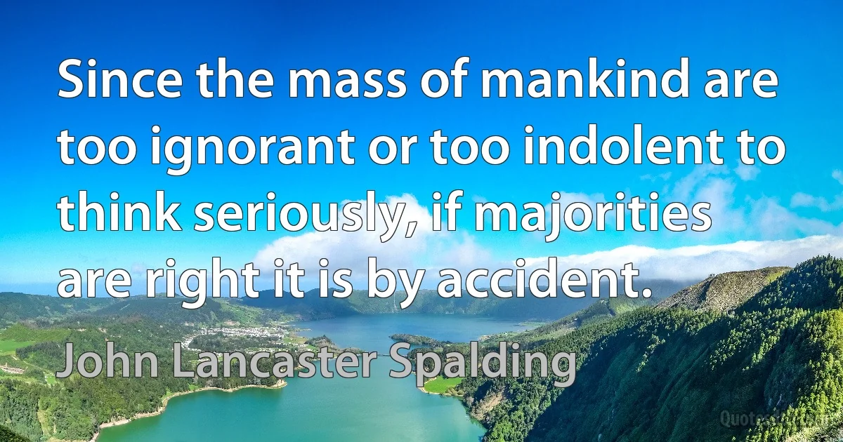 Since the mass of mankind are too ignorant or too indolent to think seriously, if majorities are right it is by accident. (John Lancaster Spalding)