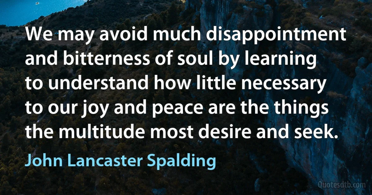 We may avoid much disappointment and bitterness of soul by learning to understand how little necessary to our joy and peace are the things the multitude most desire and seek. (John Lancaster Spalding)