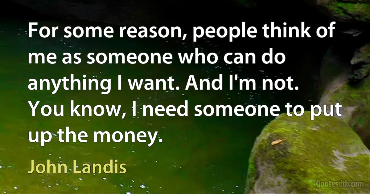 For some reason, people think of me as someone who can do anything I want. And I'm not. You know, I need someone to put up the money. (John Landis)