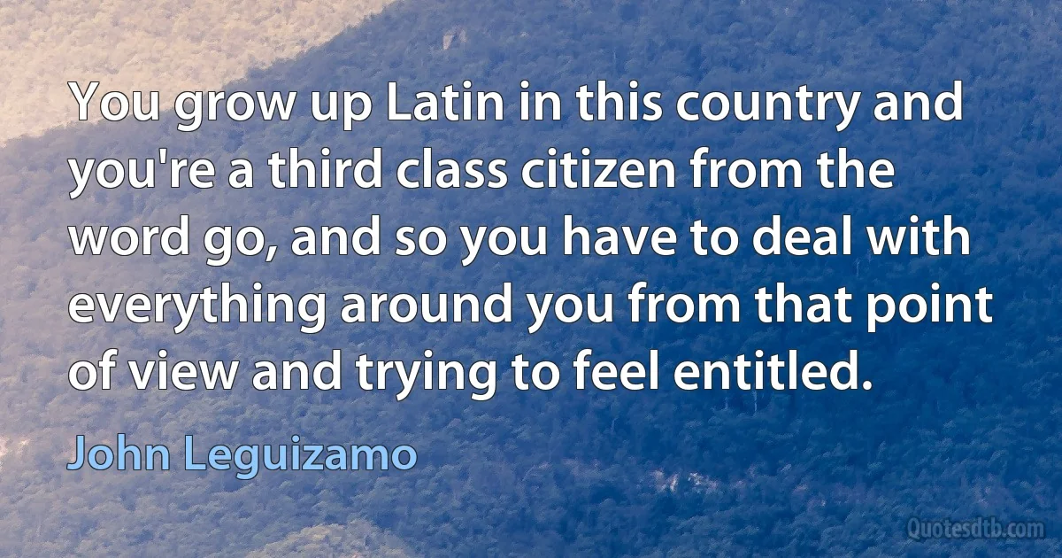 You grow up Latin in this country and you're a third class citizen from the word go, and so you have to deal with everything around you from that point of view and trying to feel entitled. (John Leguizamo)