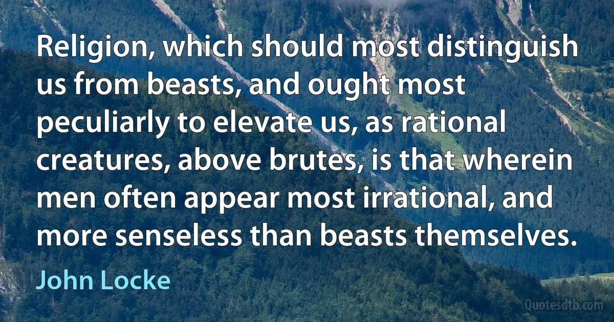 Religion, which should most distinguish us from beasts, and ought most peculiarly to elevate us, as rational creatures, above brutes, is that wherein men often appear most irrational, and more senseless than beasts themselves. (John Locke)