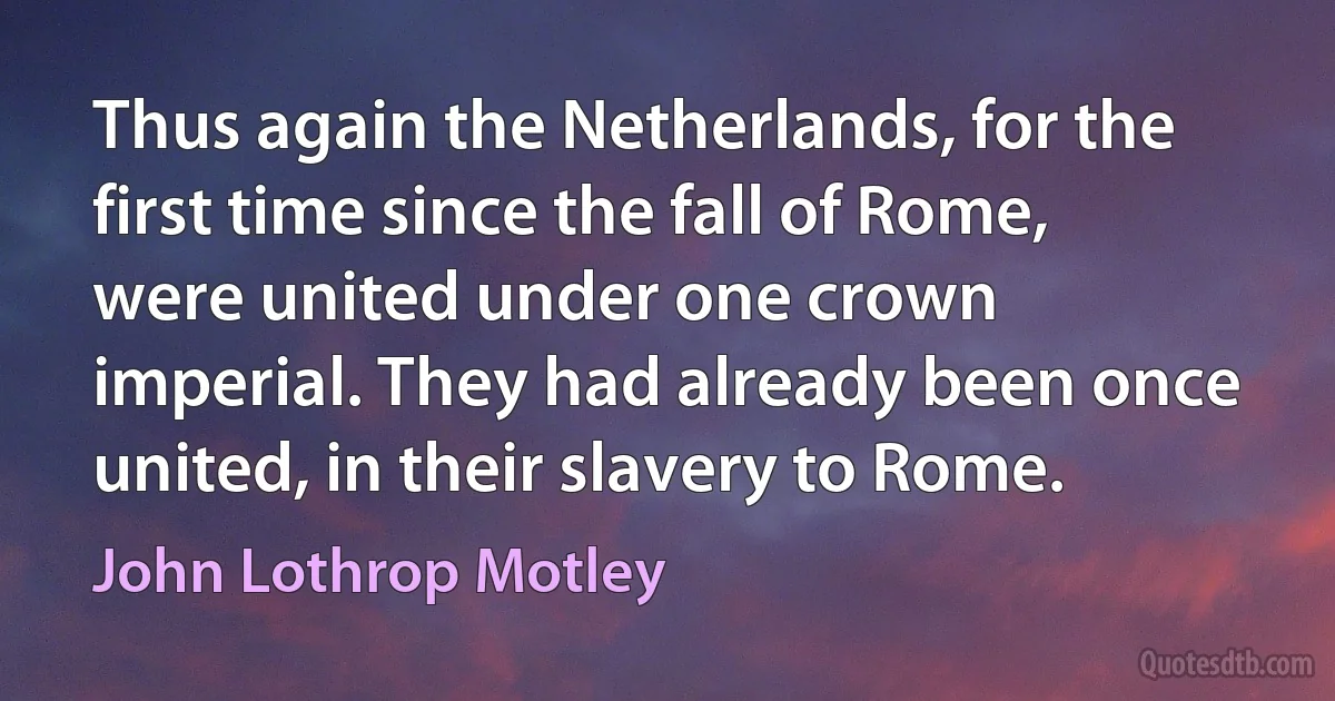 Thus again the Netherlands, for the first time since the fall of Rome, were united under one crown imperial. They had already been once united, in their slavery to Rome. (John Lothrop Motley)