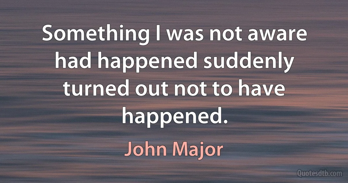 Something I was not aware had happened suddenly turned out not to have happened. (John Major)