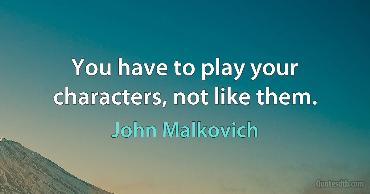 You have to play your characters, not like them. (John Malkovich)