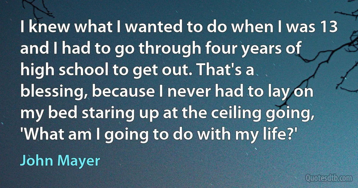 I knew what I wanted to do when I was 13 and I had to go through four years of high school to get out. That's a blessing, because I never had to lay on my bed staring up at the ceiling going, 'What am I going to do with my life?' (John Mayer)