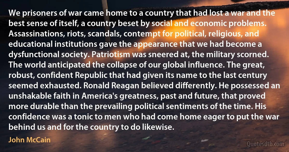 We prisoners of war came home to a country that had lost a war and the best sense of itself, a country beset by social and economic problems. Assassinations, riots, scandals, contempt for political, religious, and educational institutions gave the appearance that we had become a dysfunctional society. Patriotism was sneered at, the military scorned. The world anticipated the collapse of our global influence. The great, robust, confident Republic that had given its name to the last century seemed exhausted. Ronald Reagan believed differently. He possessed an unshakable faith in America's greatness, past and future, that proved more durable than the prevailing political sentiments of the time. His confidence was a tonic to men who had come home eager to put the war behind us and for the country to do likewise. (John McCain)