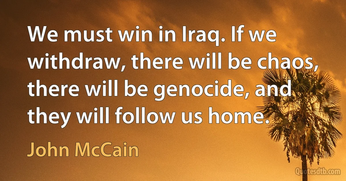 We must win in Iraq. If we withdraw, there will be chaos, there will be genocide, and they will follow us home. (John McCain)