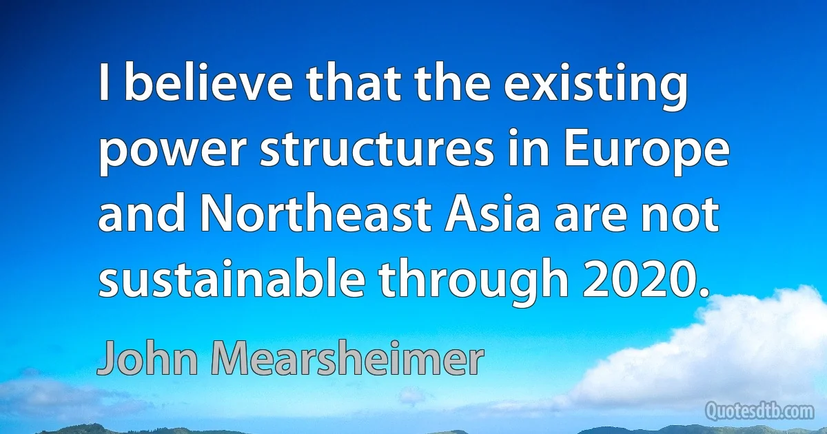 I believe that the existing power structures in Europe and Northeast Asia are not sustainable through 2020. (John Mearsheimer)