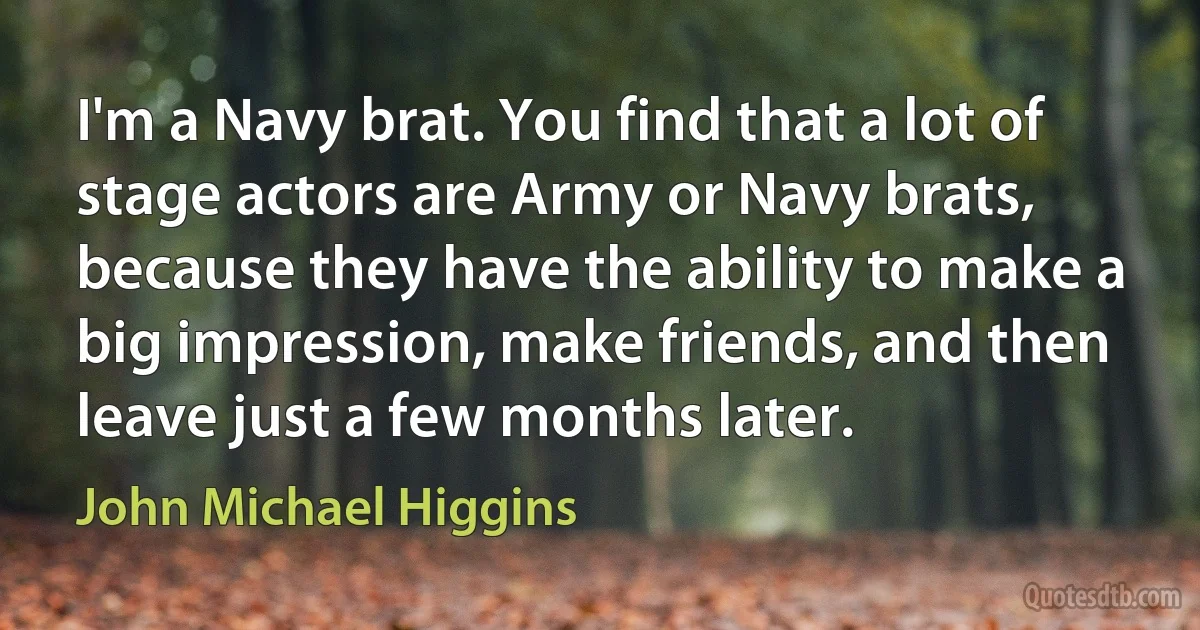 I'm a Navy brat. You find that a lot of stage actors are Army or Navy brats, because they have the ability to make a big impression, make friends, and then leave just a few months later. (John Michael Higgins)