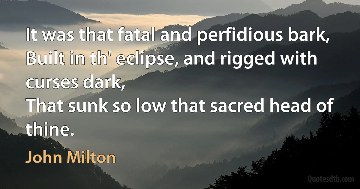 It was that fatal and perfidious bark,
Built in th' eclipse, and rigged with curses dark,
That sunk so low that sacred head of thine. (John Milton)