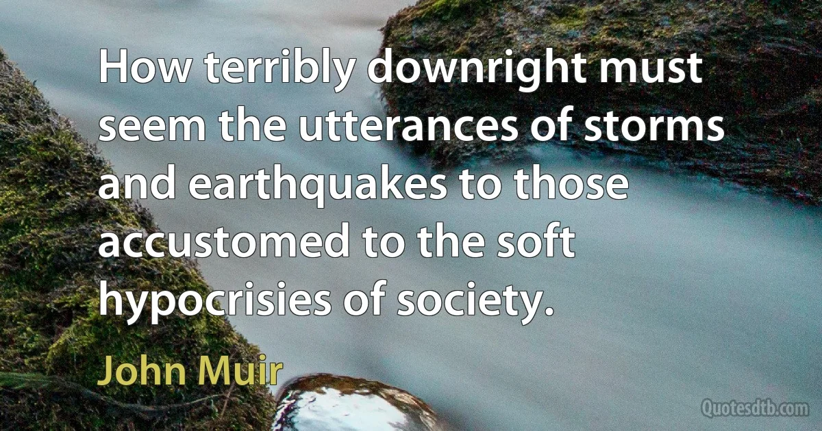 How terribly downright must seem the utterances of storms and earthquakes to those accustomed to the soft hypocrisies of society. (John Muir)