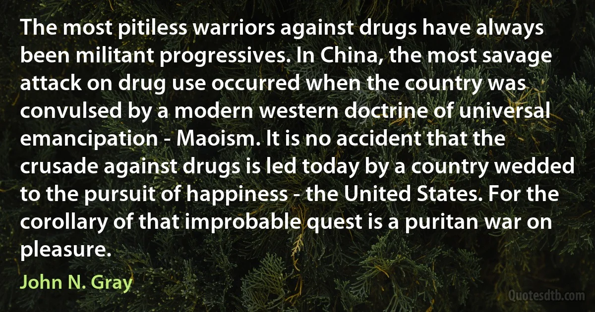 The most pitiless warriors against drugs have always been militant progressives. In China, the most savage attack on drug use occurred when the country was convulsed by a modern western doctrine of universal emancipation - Maoism. It is no accident that the crusade against drugs is led today by a country wedded to the pursuit of happiness - the United States. For the corollary of that improbable quest is a puritan war on pleasure. (John N. Gray)