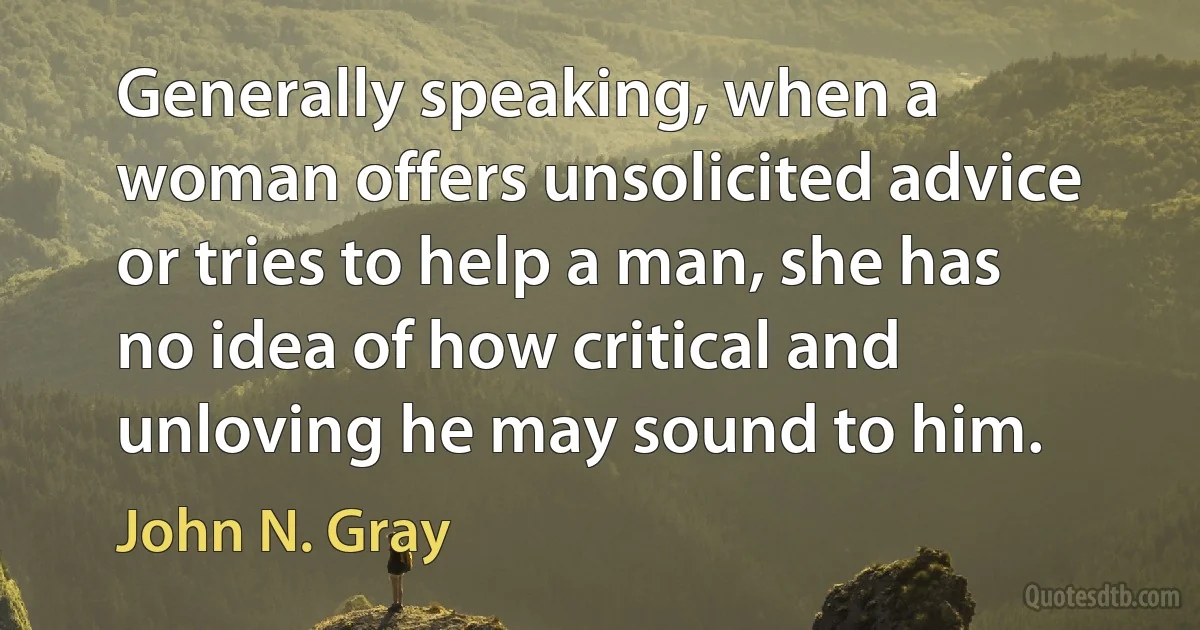 Generally speaking, when a woman offers unsolicited advice or tries to help a man, she has no idea of how critical and unloving he may sound to him. (John N. Gray)