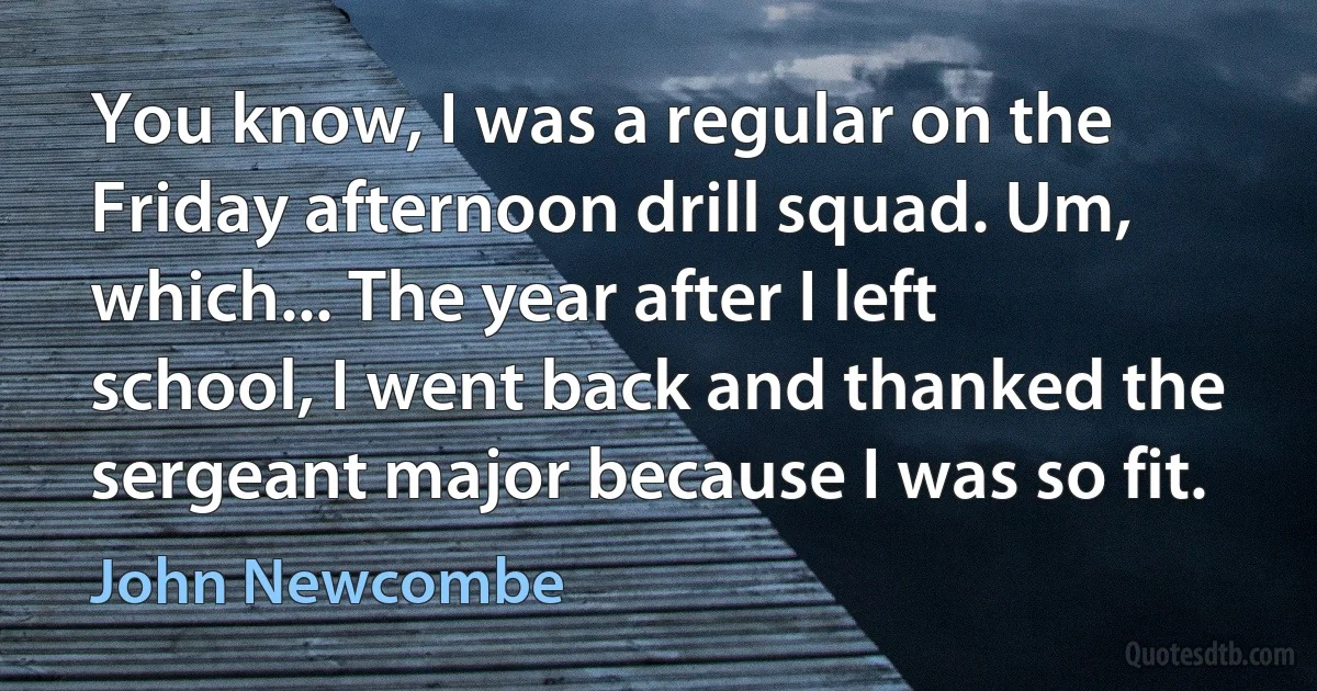 You know, I was a regular on the Friday afternoon drill squad. Um, which... The year after I left school, I went back and thanked the sergeant major because I was so fit. (John Newcombe)